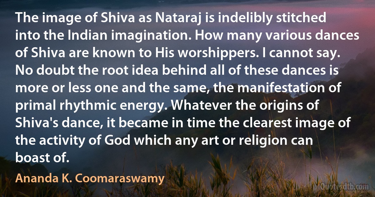 The image of Shiva as Nataraj is indelibly stitched into the Indian imagination. How many various dances of Shiva are known to His worshippers. I cannot say. No doubt the root idea behind all of these dances is more or less one and the same, the manifestation of primal rhythmic energy. Whatever the origins of Shiva's dance, it became in time the clearest image of the activity of God which any art or religion can boast of. (Ananda K. Coomaraswamy)