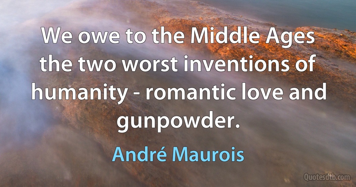 We owe to the Middle Ages the two worst inventions of humanity - romantic love and gunpowder. (André Maurois)