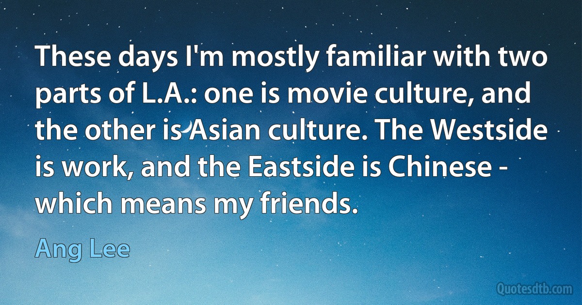 These days I'm mostly familiar with two parts of L.A.: one is movie culture, and the other is Asian culture. The Westside is work, and the Eastside is Chinese - which means my friends. (Ang Lee)