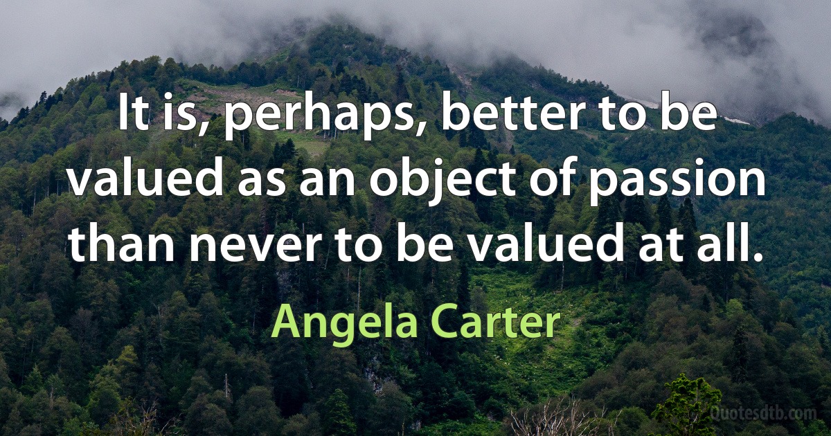 It is, perhaps, better to be valued as an object of passion than never to be valued at all. (Angela Carter)