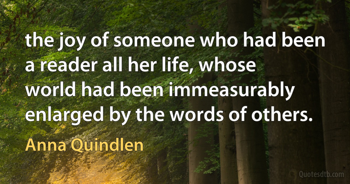 the joy of someone who had been a reader all her life, whose world had been immeasurably enlarged by the words of others. (Anna Quindlen)