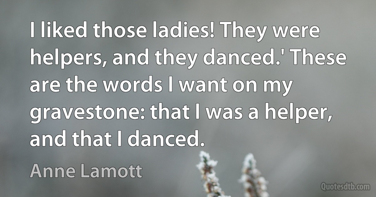 I liked those ladies! They were helpers, and they danced.' These are the words I want on my gravestone: that I was a helper, and that I danced. (Anne Lamott)