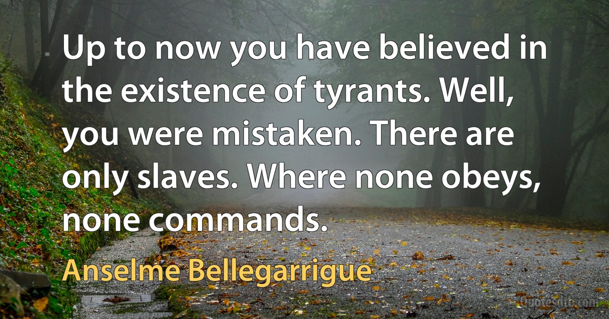 Up to now you have believed in the existence of tyrants. Well, you were mistaken. There are only slaves. Where none obeys, none commands. (Anselme Bellegarrigue)