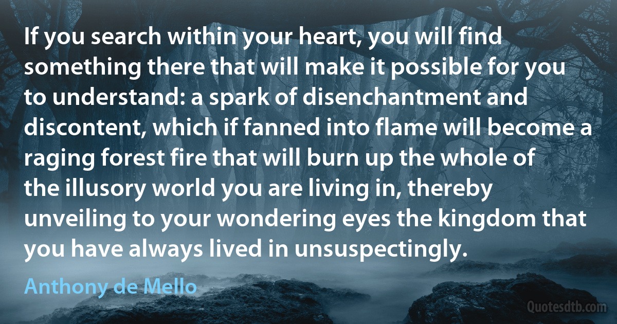 If you search within your heart, you will find something there that will make it possible for you to understand: a spark of disenchantment and discontent, which if fanned into flame will become a raging forest fire that will burn up the whole of the illusory world you are living in, thereby unveiling to your wondering eyes the kingdom that you have always lived in unsuspectingly. (Anthony de Mello)