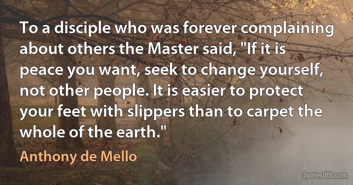 To a disciple who was forever complaining about others the Master said, "If it is peace you want, seek to change yourself, not other people. It is easier to protect your feet with slippers than to carpet the whole of the earth." (Anthony de Mello)