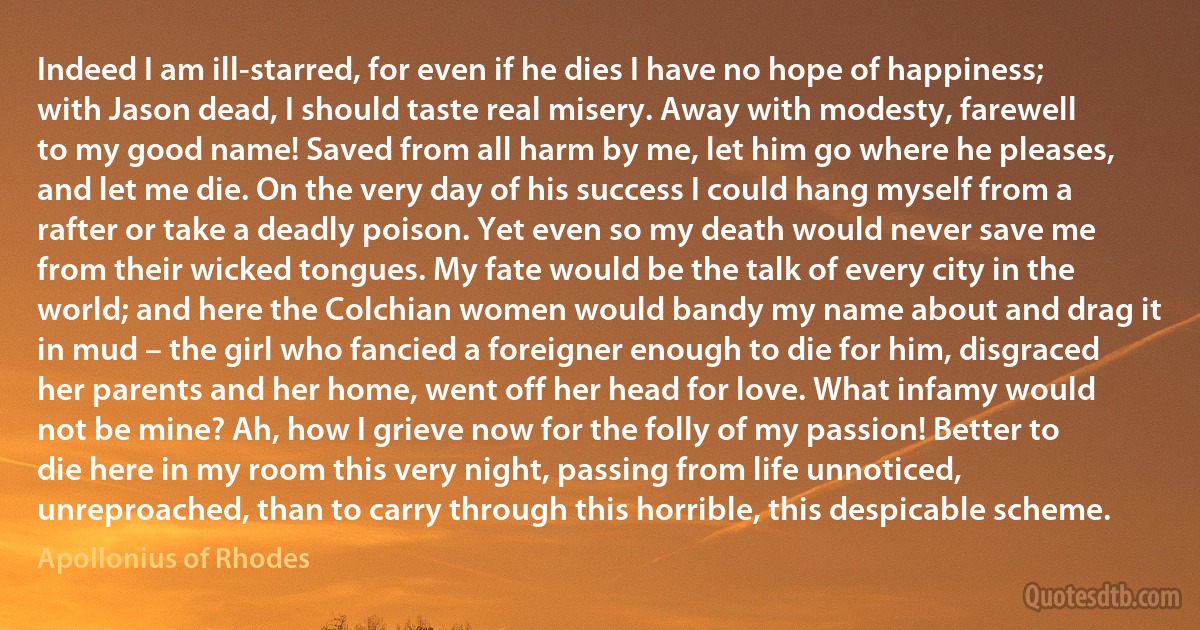 Indeed I am ill-starred, for even if he dies I have no hope of happiness; with Jason dead, I should taste real misery. Away with modesty, farewell to my good name! Saved from all harm by me, let him go where he pleases, and let me die. On the very day of his success I could hang myself from a rafter or take a deadly poison. Yet even so my death would never save me from their wicked tongues. My fate would be the talk of every city in the world; and here the Colchian women would bandy my name about and drag it in mud – the girl who fancied a foreigner enough to die for him, disgraced her parents and her home, went off her head for love. What infamy would not be mine? Ah, how I grieve now for the folly of my passion! Better to die here in my room this very night, passing from life unnoticed, unreproached, than to carry through this horrible, this despicable scheme. (Apollonius of Rhodes)