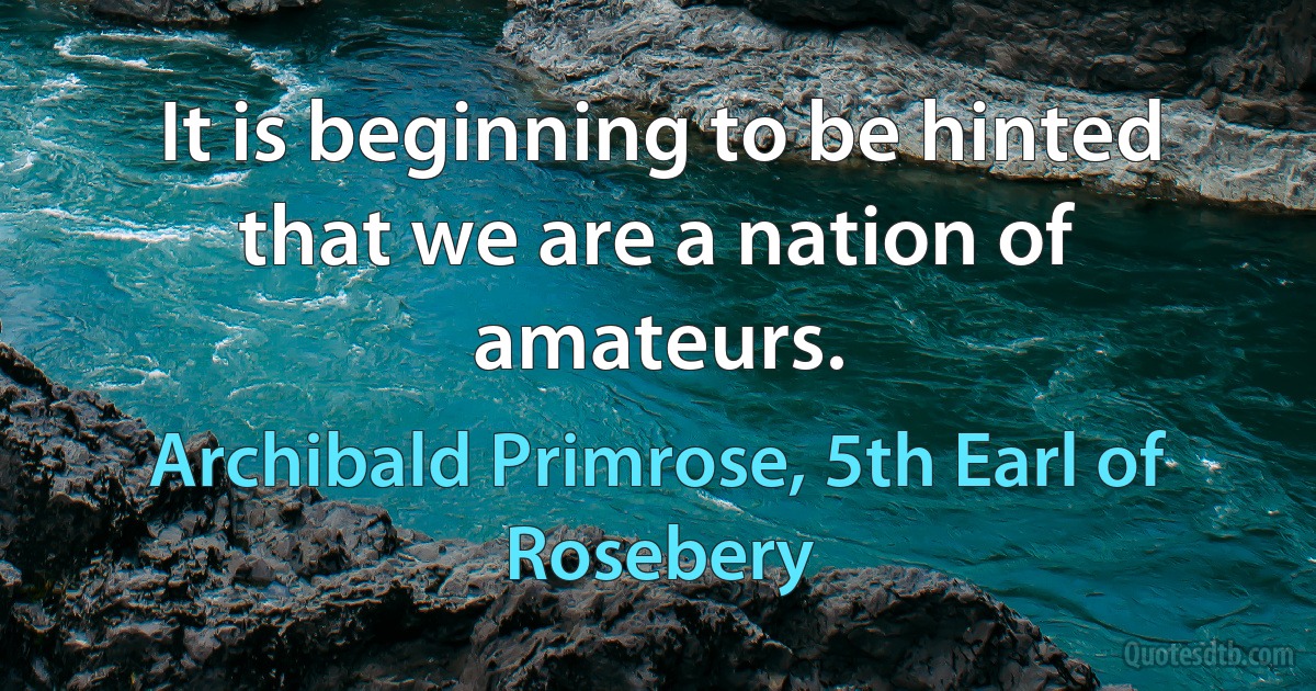 It is beginning to be hinted that we are a nation of amateurs. (Archibald Primrose, 5th Earl of Rosebery)