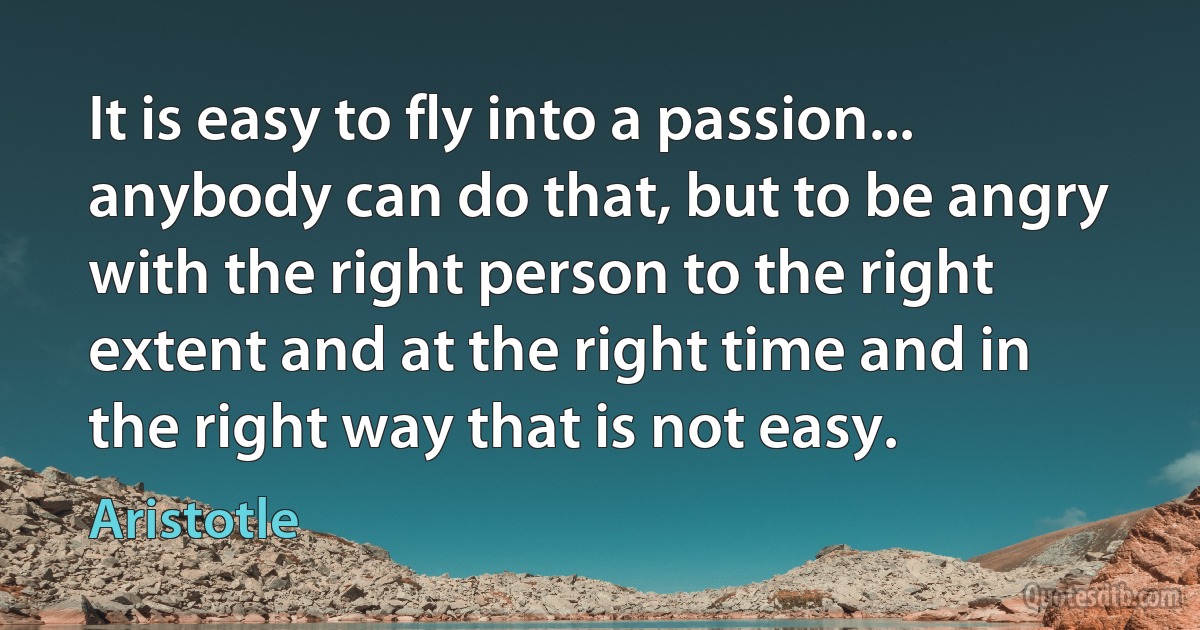 It is easy to fly into a passion... anybody can do that, but to be angry with the right person to the right extent and at the right time and in the right way that is not easy. (Aristotle)