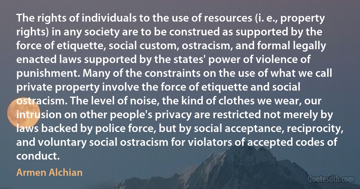 The rights of individuals to the use of resources (i. e., property rights) in any society are to be construed as supported by the force of etiquette, social custom, ostracism, and formal legally enacted laws supported by the states' power of violence of punishment. Many of the constraints on the use of what we call private property involve the force of etiquette and social ostracism. The level of noise, the kind of clothes we wear, our intrusion on other people's privacy are restricted not merely by laws backed by police force, but by social acceptance, reciprocity, and voluntary social ostracism for violators of accepted codes of conduct. (Armen Alchian)