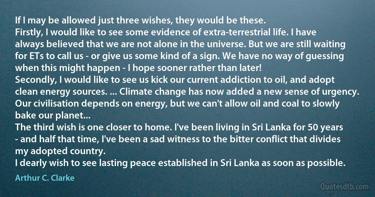 If I may be allowed just three wishes, they would be these.
Firstly, I would like to see some evidence of extra-terrestrial life. I have always believed that we are not alone in the universe. But we are still waiting for ETs to call us - or give us some kind of a sign. We have no way of guessing when this might happen - I hope sooner rather than later!
Secondly, I would like to see us kick our current addiction to oil, and adopt clean energy sources. ... Climate change has now added a new sense of urgency. Our civilisation depends on energy, but we can't allow oil and coal to slowly bake our planet...
The third wish is one closer to home. I've been living in Sri Lanka for 50 years - and half that time, I've been a sad witness to the bitter conflict that divides my adopted country.
I dearly wish to see lasting peace established in Sri Lanka as soon as possible. (Arthur C. Clarke)