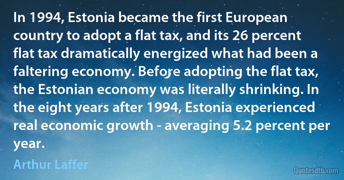 In 1994, Estonia became the first European country to adopt a flat tax, and its 26 percent flat tax dramatically energized what had been a faltering economy. Before adopting the flat tax, the Estonian economy was literally shrinking. In the eight years after 1994, Estonia experienced real economic growth - averaging 5.2 percent per year. (Arthur Laffer)