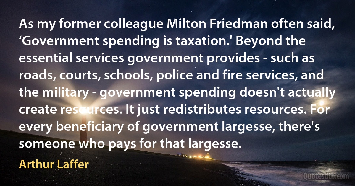 As my former colleague Milton Friedman often said, ‘Government spending is taxation.' Beyond the essential services government provides - such as roads, courts, schools, police and fire services, and the military - government spending doesn't actually create resources. It just redistributes resources. For every beneficiary of government largesse, there's someone who pays for that largesse. (Arthur Laffer)