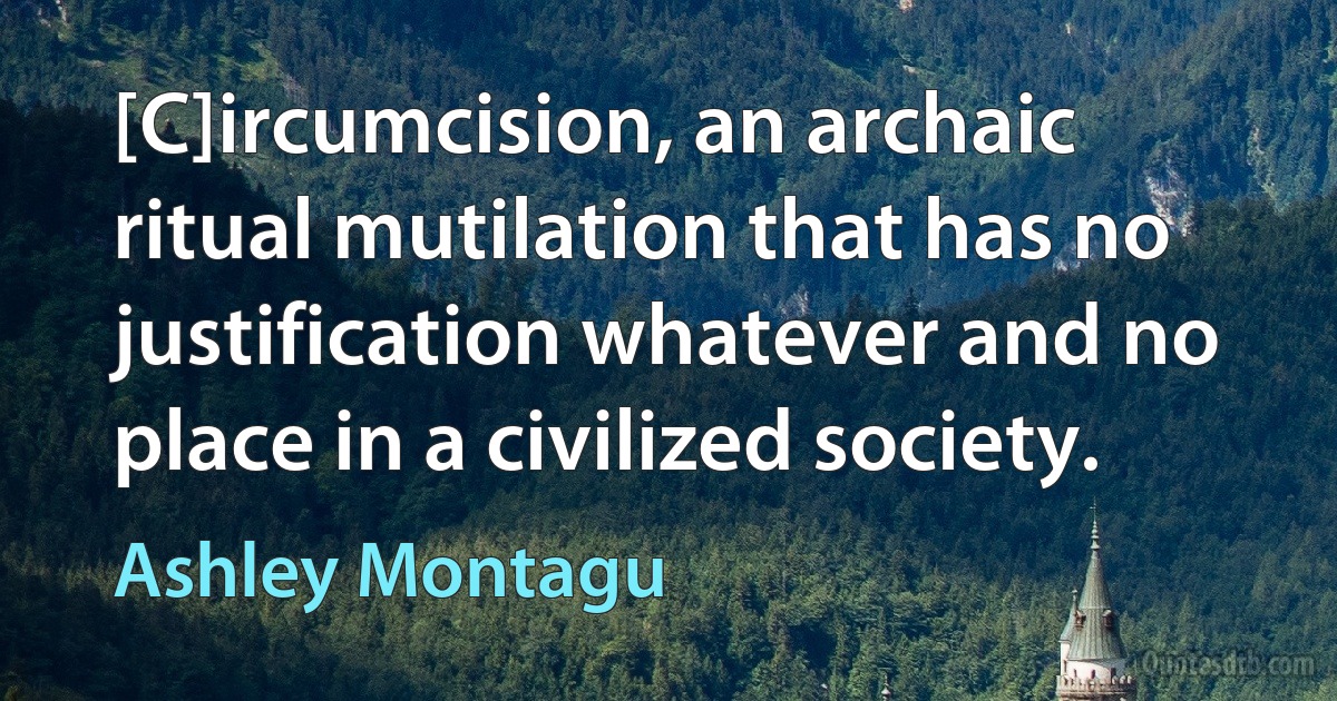 [C]ircumcision, an archaic ritual mutilation that has no justification whatever and no place in a civilized society. (Ashley Montagu)