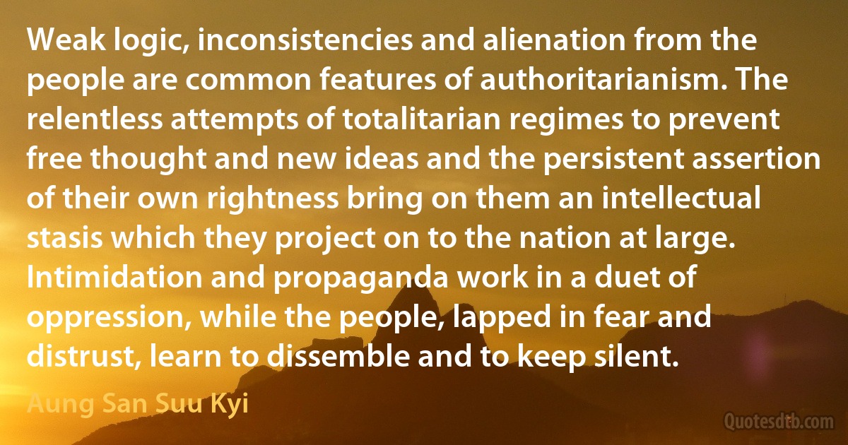 Weak logic, inconsistencies and alienation from the people are common features of authoritarianism. The relentless attempts of totalitarian regimes to prevent free thought and new ideas and the persistent assertion of their own rightness bring on them an intellectual stasis which they project on to the nation at large. Intimidation and propaganda work in a duet of oppression, while the people, lapped in fear and distrust, learn to dissemble and to keep silent. (Aung San Suu Kyi)