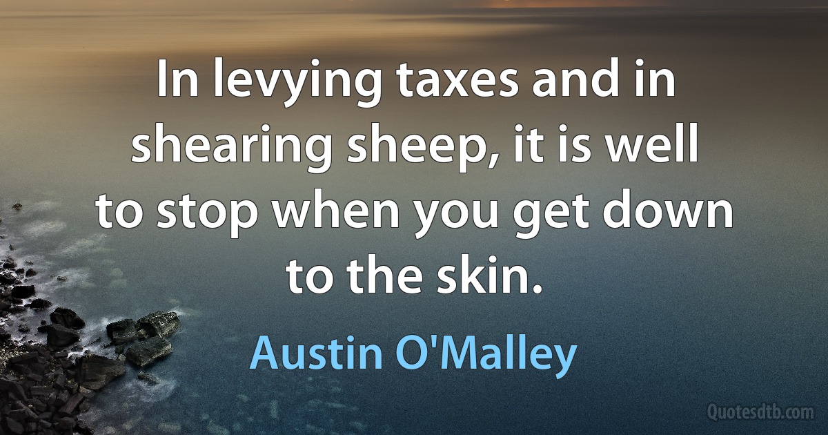 In levying taxes and in shearing sheep, it is well to stop when you get down to the skin. (Austin O'Malley)