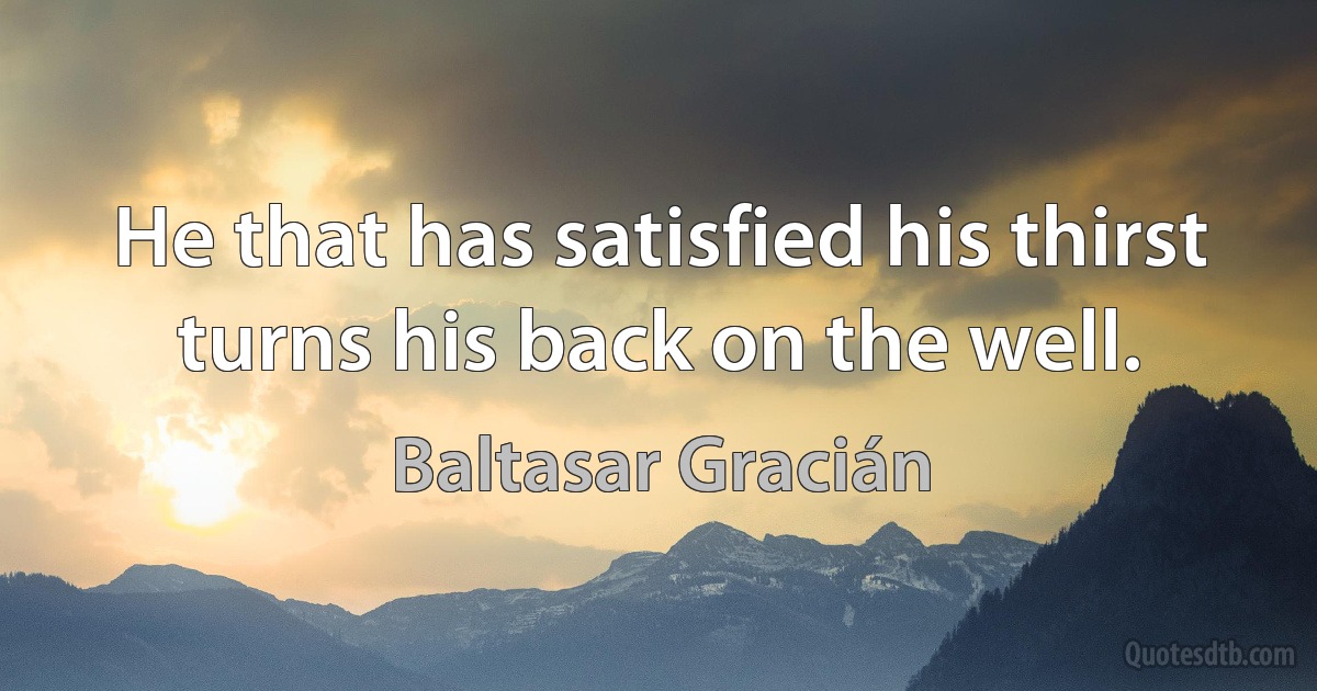 He that has satisfied his thirst turns his back on the well. (Baltasar Gracián)