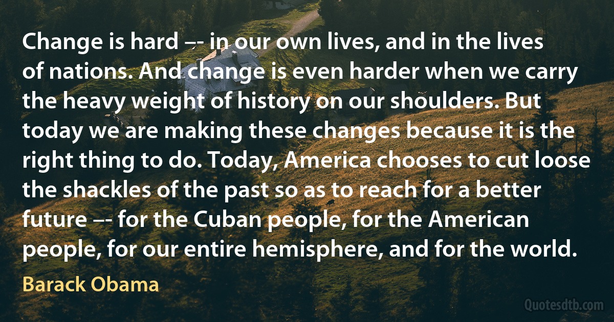 Change is hard –- in our own lives, and in the lives of nations. And change is even harder when we carry the heavy weight of history on our shoulders. But today we are making these changes because it is the right thing to do. Today, America chooses to cut loose the shackles of the past so as to reach for a better future –- for the Cuban people, for the American people, for our entire hemisphere, and for the world. (Barack Obama)