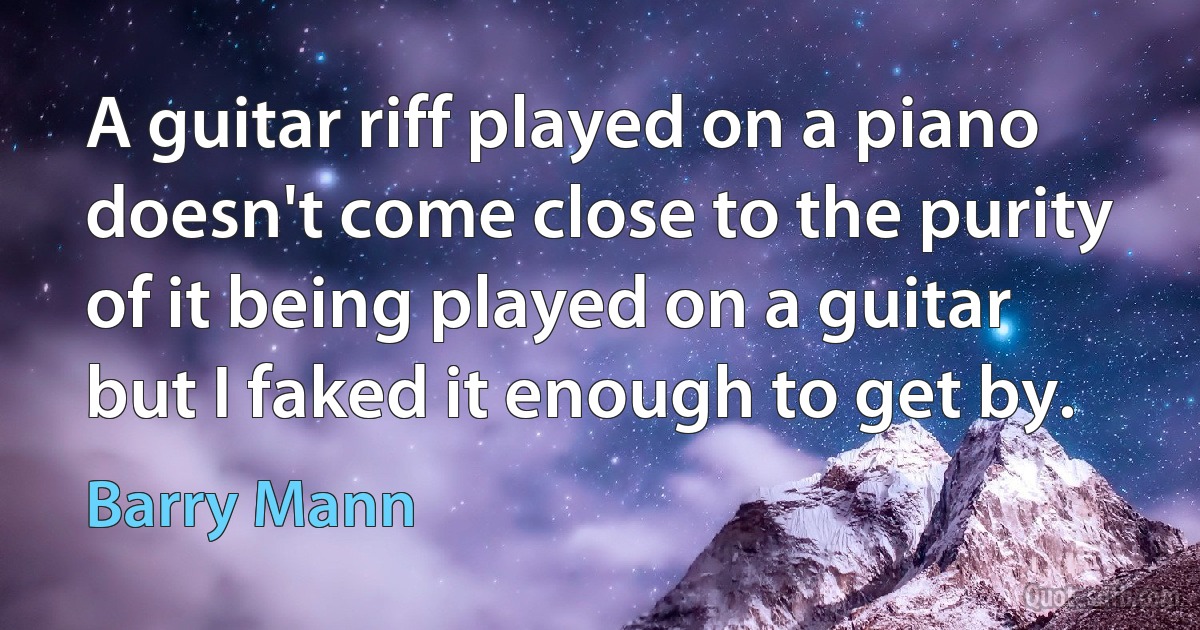 A guitar riff played on a piano doesn't come close to the purity of it being played on a guitar but I faked it enough to get by. (Barry Mann)