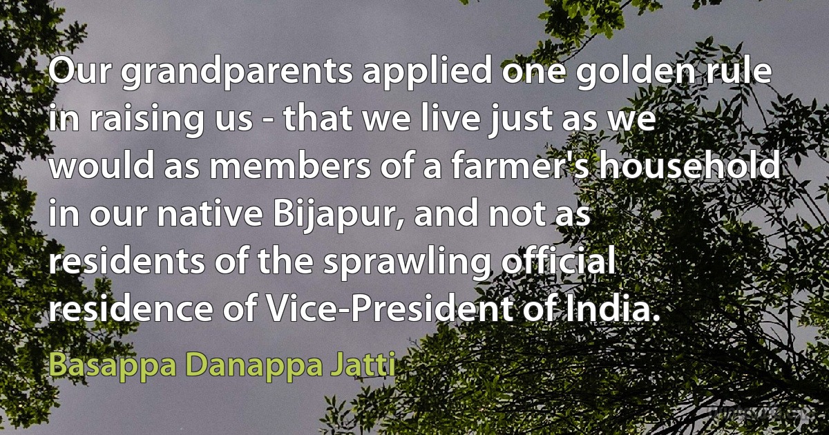 Our grandparents applied one golden rule in raising us - that we live just as we would as members of a farmer's household in our native Bijapur, and not as residents of the sprawling official residence of Vice-President of India. (Basappa Danappa Jatti)