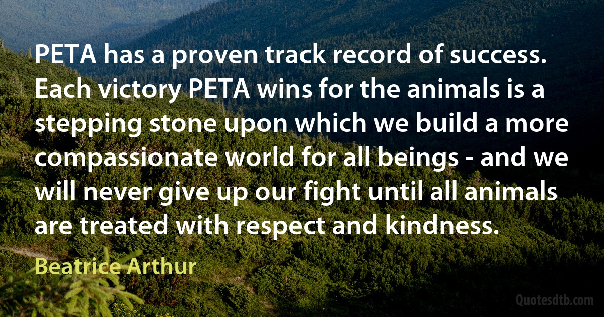 PETA has a proven track record of success. Each victory PETA wins for the animals is a stepping stone upon which we build a more compassionate world for all beings - and we will never give up our fight until all animals are treated with respect and kindness. (Beatrice Arthur)