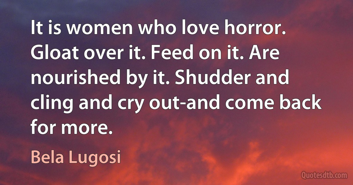 It is women who love horror. Gloat over it. Feed on it. Are nourished by it. Shudder and cling and cry out-and come back for more. (Bela Lugosi)