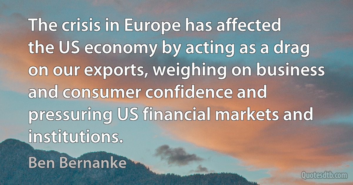 The crisis in Europe has affected the US economy by acting as a drag on our exports, weighing on business and consumer confidence and pressuring US financial markets and institutions. (Ben Bernanke)