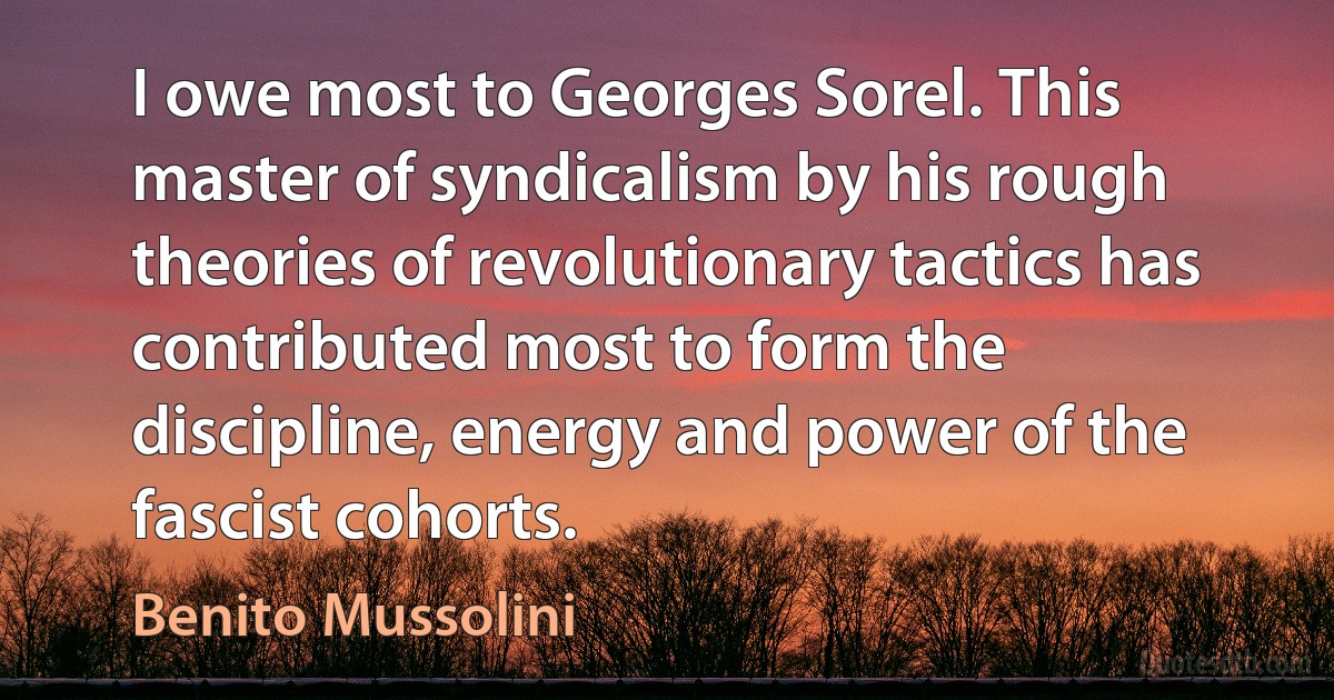 I owe most to Georges Sorel. This master of syndicalism by his rough theories of revolutionary tactics has contributed most to form the discipline, energy and power of the fascist cohorts. (Benito Mussolini)