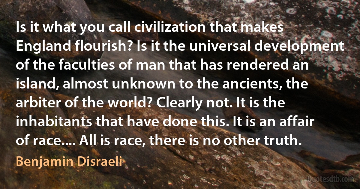 Is it what you call civilization that makes England flourish? Is it the universal development of the faculties of man that has rendered an island, almost unknown to the ancients, the arbiter of the world? Clearly not. It is the inhabitants that have done this. It is an affair of race.... All is race, there is no other truth. (Benjamin Disraeli)