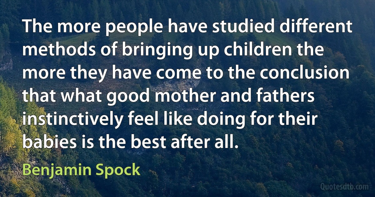 The more people have studied different methods of bringing up children the more they have come to the conclusion that what good mother and fathers instinctively feel like doing for their babies is the best after all. (Benjamin Spock)