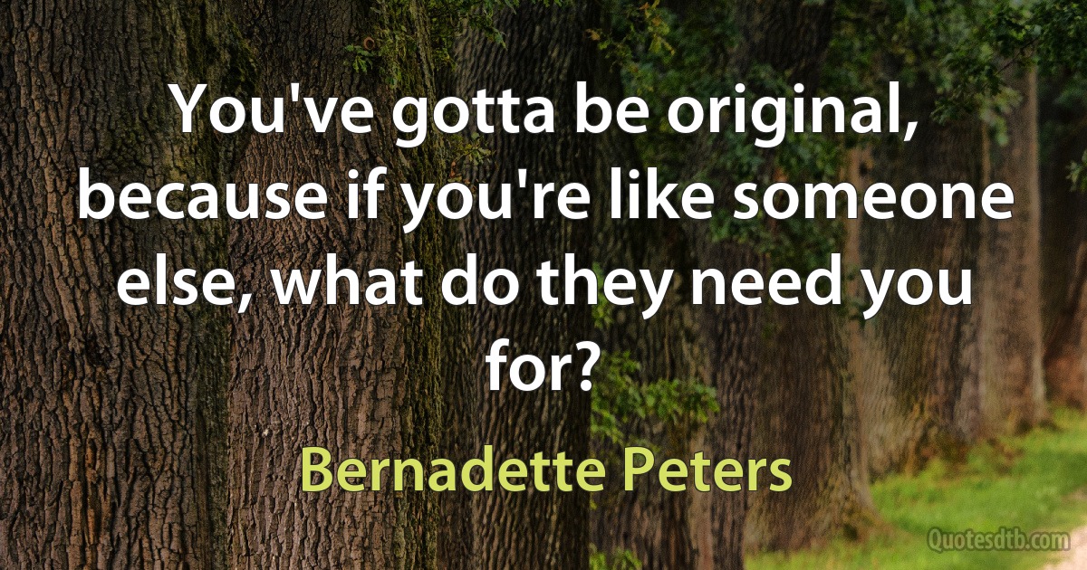 You've gotta be original, because if you're like someone else, what do they need you for? (Bernadette Peters)