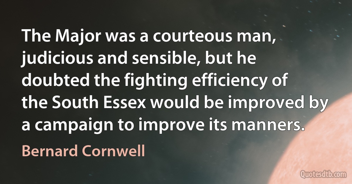 The Major was a courteous man, judicious and sensible, but he doubted the fighting efficiency of the South Essex would be improved by a campaign to improve its manners. (Bernard Cornwell)