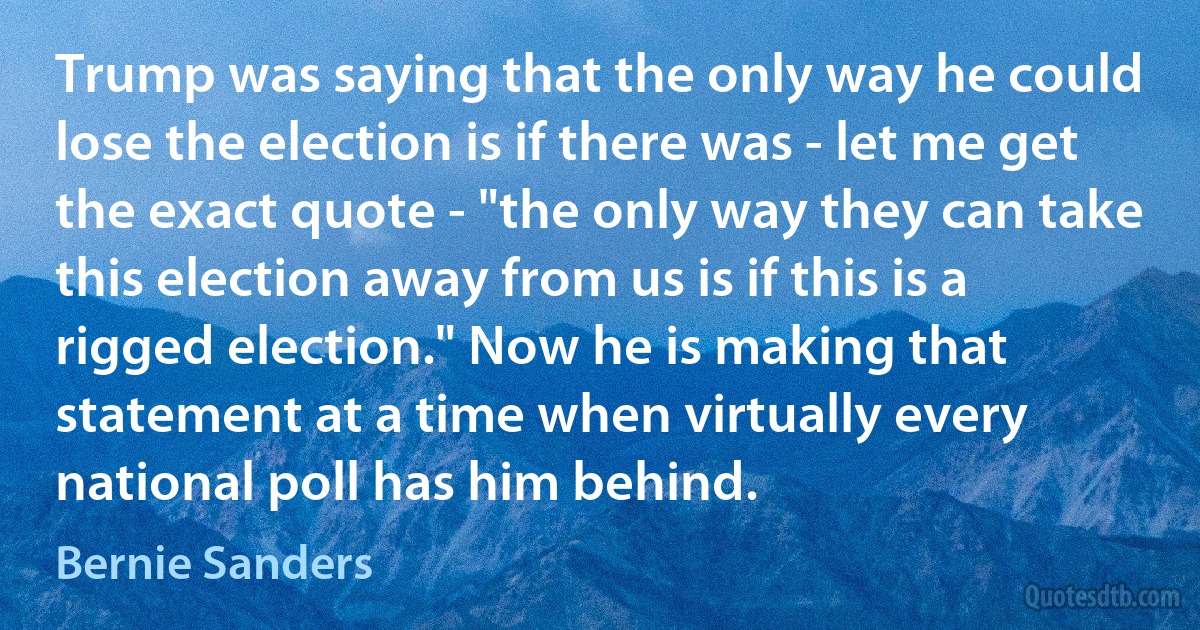 Trump was saying that the only way he could lose the election is if there was - let me get the exact quote - "the only way they can take this election away from us is if this is a rigged election." Now he is making that statement at a time when virtually every national poll has him behind. (Bernie Sanders)