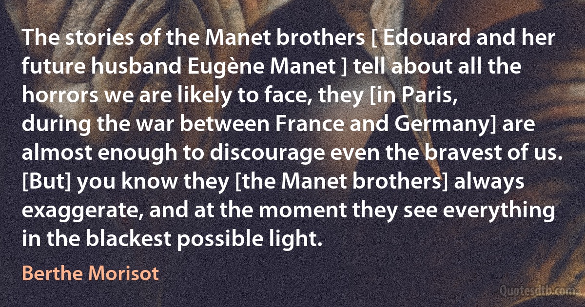 The stories of the Manet brothers [ Edouard and her future husband Eugène Manet ] tell about all the horrors we are likely to face, they [in Paris, during the war between France and Germany] are almost enough to discourage even the bravest of us. [But] you know they [the Manet brothers] always exaggerate, and at the moment they see everything in the blackest possible light. (Berthe Morisot)