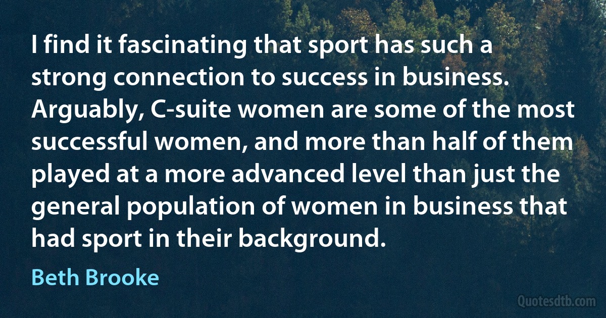 I find it fascinating that sport has such a strong connection to success in business. Arguably, C-suite women are some of the most successful women, and more than half of them played at a more advanced level than just the general population of women in business that had sport in their background. (Beth Brooke)