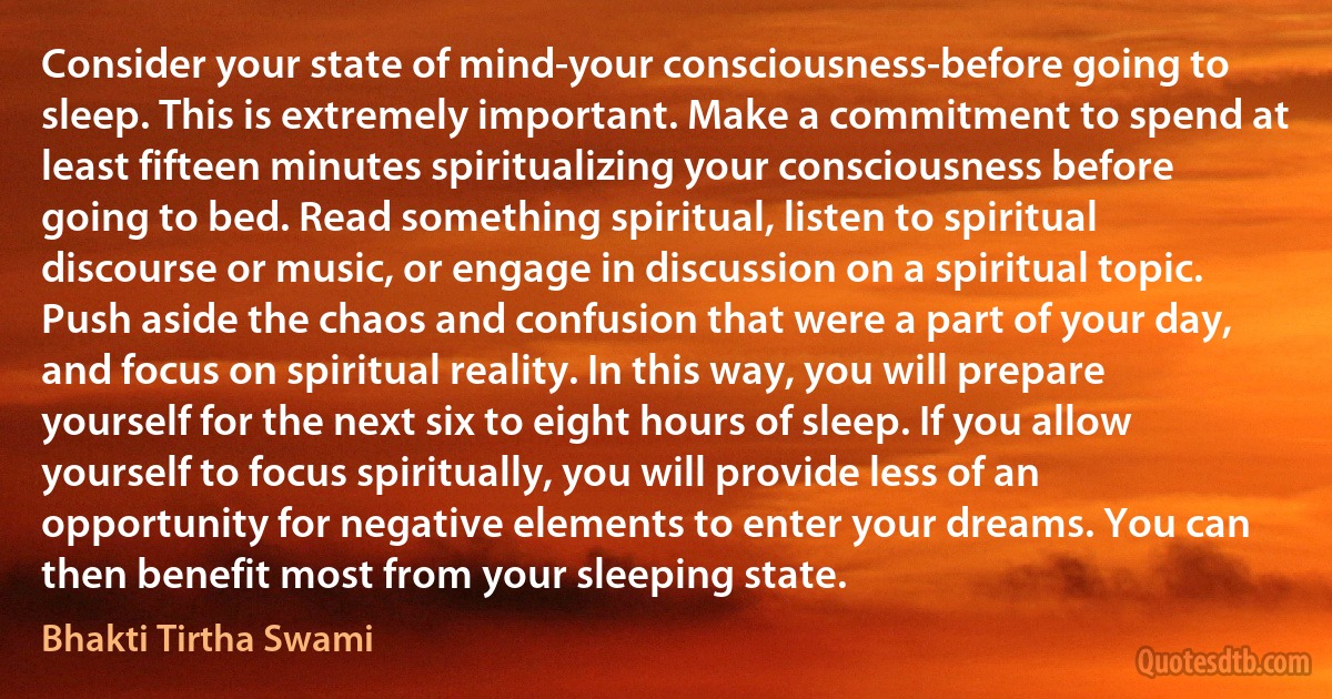 Consider your state of mind-your consciousness-before going to sleep. This is extremely important. Make a commitment to spend at least fifteen minutes spiritualizing your consciousness before going to bed. Read something spiritual, listen to spiritual discourse or music, or engage in discussion on a spiritual topic. Push aside the chaos and confusion that were a part of your day, and focus on spiritual reality. In this way, you will prepare yourself for the next six to eight hours of sleep. If you allow yourself to focus spiritually, you will provide less of an opportunity for negative elements to enter your dreams. You can then benefit most from your sleeping state. (Bhakti Tirtha Swami)