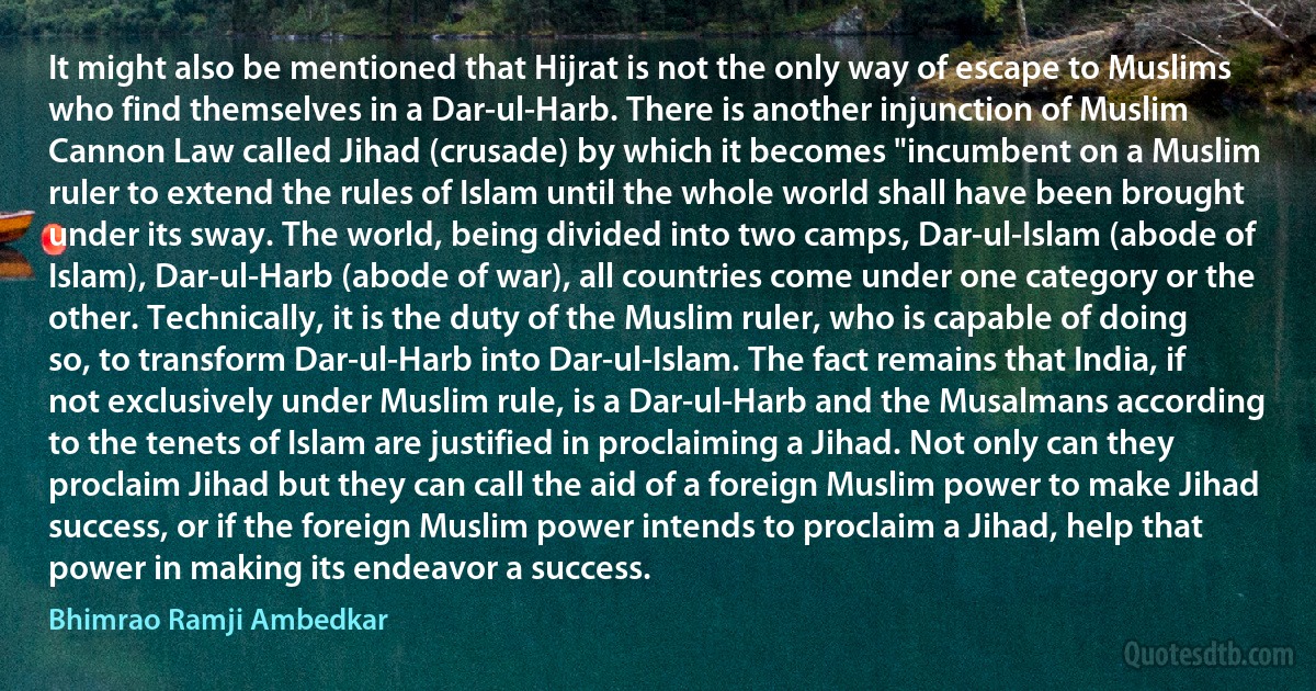 It might also be mentioned that Hijrat is not the only way of escape to Muslims who find themselves in a Dar-ul-Harb. There is another injunction of Muslim Cannon Law called Jihad (crusade) by which it becomes "incumbent on a Muslim ruler to extend the rules of Islam until the whole world shall have been brought under its sway. The world, being divided into two camps, Dar-ul-Islam (abode of Islam), Dar-ul-Harb (abode of war), all countries come under one category or the other. Technically, it is the duty of the Muslim ruler, who is capable of doing so, to transform Dar-ul-Harb into Dar-ul-Islam. The fact remains that India, if not exclusively under Muslim rule, is a Dar-ul-Harb and the Musalmans according to the tenets of Islam are justified in proclaiming a Jihad. Not only can they proclaim Jihad but they can call the aid of a foreign Muslim power to make Jihad success, or if the foreign Muslim power intends to proclaim a Jihad, help that power in making its endeavor a success. (Bhimrao Ramji Ambedkar)