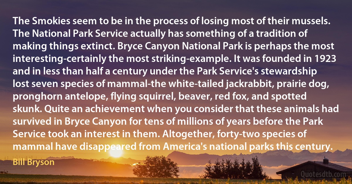The Smokies seem to be in the process of losing most of their mussels. The National Park Service actually has something of a tradition of making things extinct. Bryce Canyon National Park is perhaps the most interesting-certainly the most striking-example. It was founded in 1923 and in less than half a century under the Park Service's stewardship lost seven species of mammal-the white-tailed jackrabbit, prairie dog, pronghorn antelope, flying squirrel, beaver, red fox, and spotted skunk. Quite an achievement when you consider that these animals had survived in Bryce Canyon for tens of millions of years before the Park Service took an interest in them. Altogether, forty-two species of mammal have disappeared from America's national parks this century. (Bill Bryson)