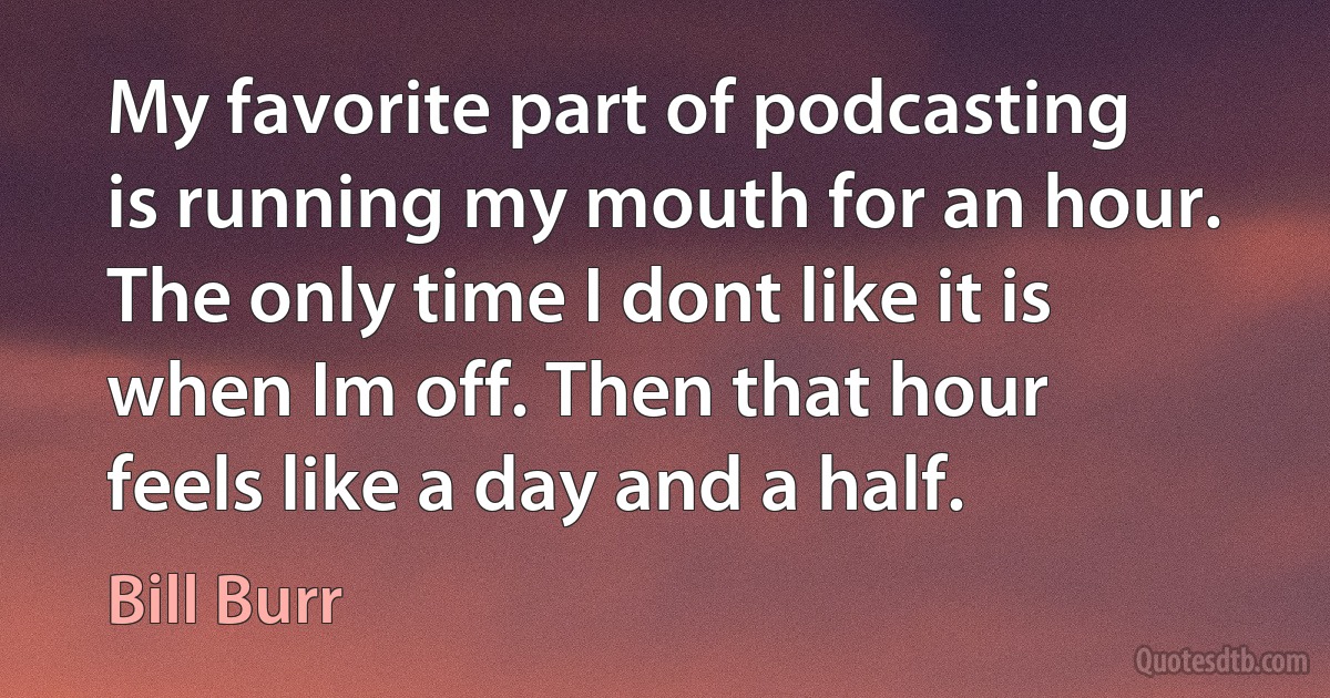 My favorite part of podcasting is running my mouth for an hour. The only time I dont like it is when Im off. Then that hour feels like a day and a half. (Bill Burr)