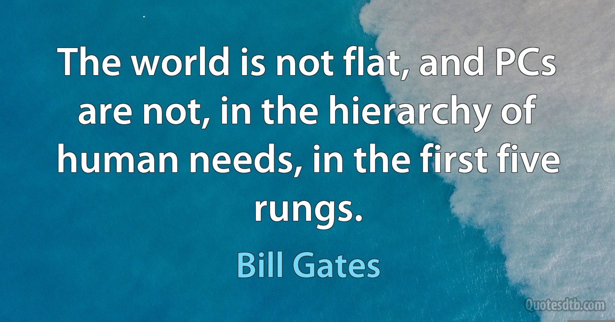 The world is not flat, and PCs are not, in the hierarchy of human needs, in the first five rungs. (Bill Gates)