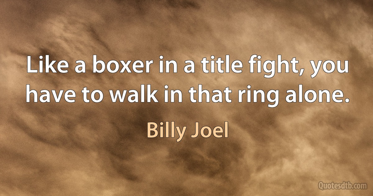 Like a boxer in a title fight, you have to walk in that ring alone. (Billy Joel)