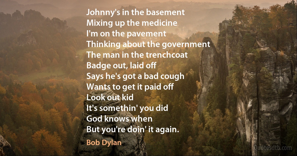 Johnny's in the basement
Mixing up the medicine
I'm on the pavement
Thinking about the government
The man in the trenchcoat
Badge out, laid off
Says he's got a bad cough
Wants to get it paid off
Look out kid
It's somethin' you did
God knows when
But you're doin' it again. (Bob Dylan)