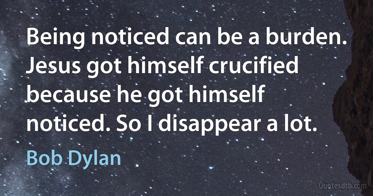 Being noticed can be a burden. Jesus got himself crucified because he got himself noticed. So I disappear a lot. (Bob Dylan)