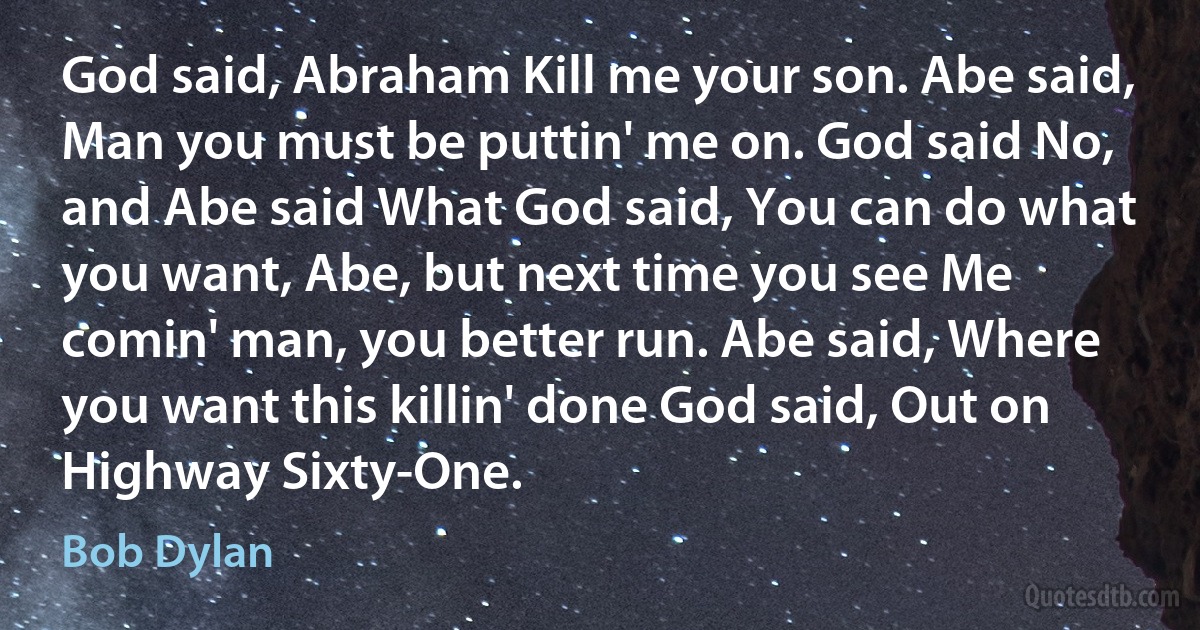 God said, Abraham Kill me your son. Abe said, Man you must be puttin' me on. God said No, and Abe said What God said, You can do what you want, Abe, but next time you see Me comin' man, you better run. Abe said, Where you want this killin' done God said, Out on Highway Sixty-One. (Bob Dylan)