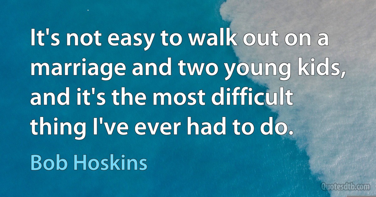 It's not easy to walk out on a marriage and two young kids, and it's the most difficult thing I've ever had to do. (Bob Hoskins)