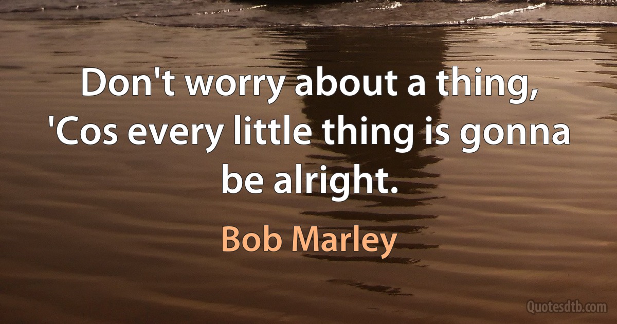 Don't worry about a thing,
'Cos every little thing is gonna be alright. (Bob Marley)