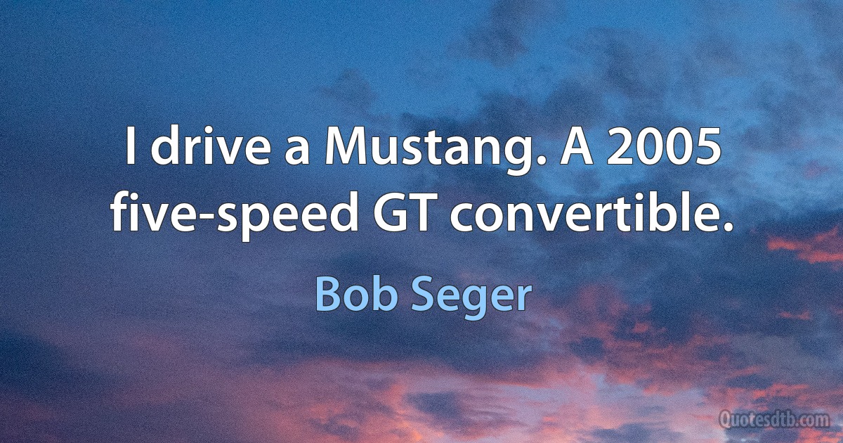 I drive a Mustang. A 2005 five-speed GT convertible. (Bob Seger)