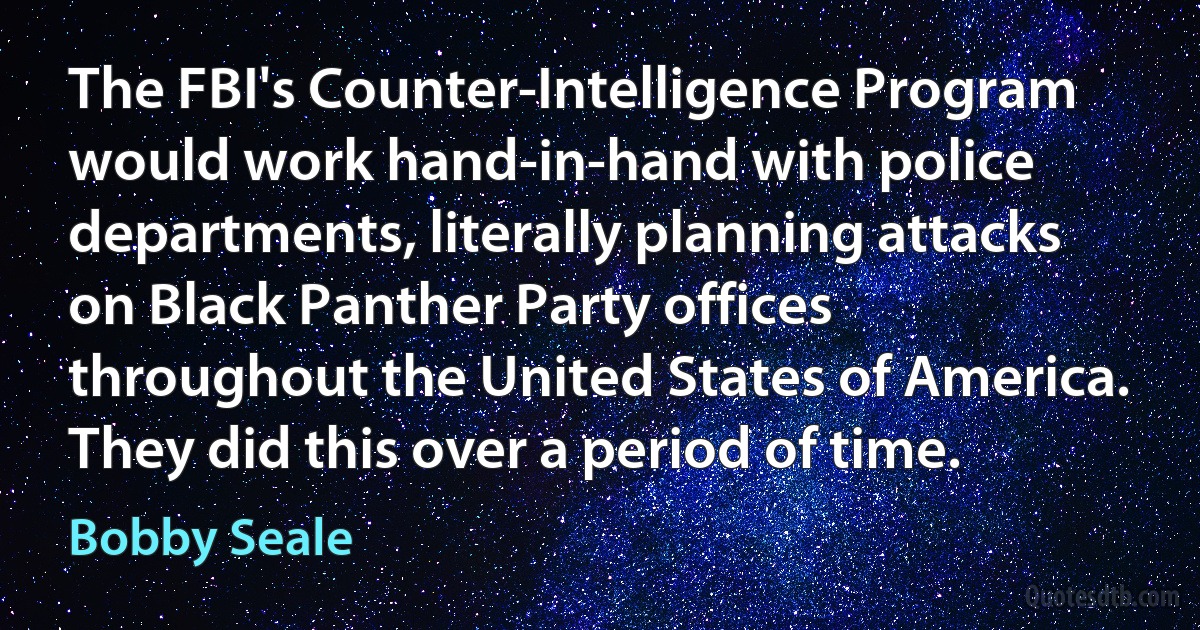 The FBI's Counter-Intelligence Program would work hand-in-hand with police departments, literally planning attacks on Black Panther Party offices throughout the United States of America. They did this over a period of time. (Bobby Seale)