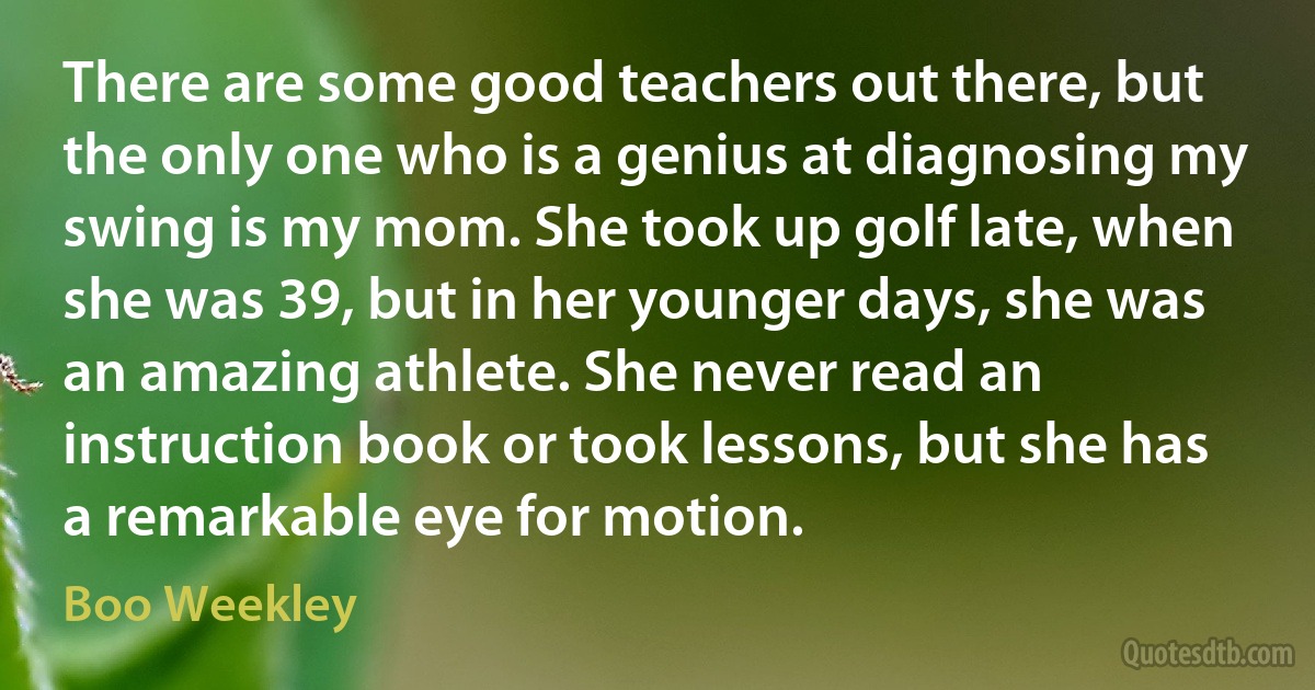 There are some good teachers out there, but the only one who is a genius at diagnosing my swing is my mom. She took up golf late, when she was 39, but in her younger days, she was an amazing athlete. She never read an instruction book or took lessons, but she has a remarkable eye for motion. (Boo Weekley)