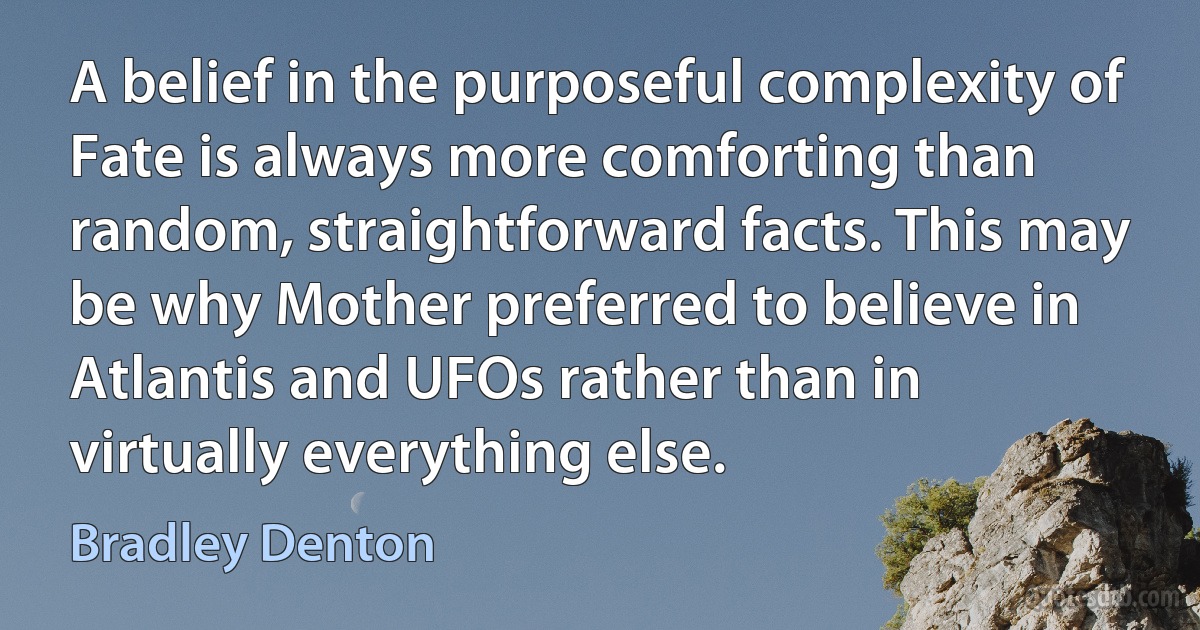 A belief in the purposeful complexity of Fate is always more comforting than random, straightforward facts. This may be why Mother preferred to believe in Atlantis and UFOs rather than in virtually everything else. (Bradley Denton)