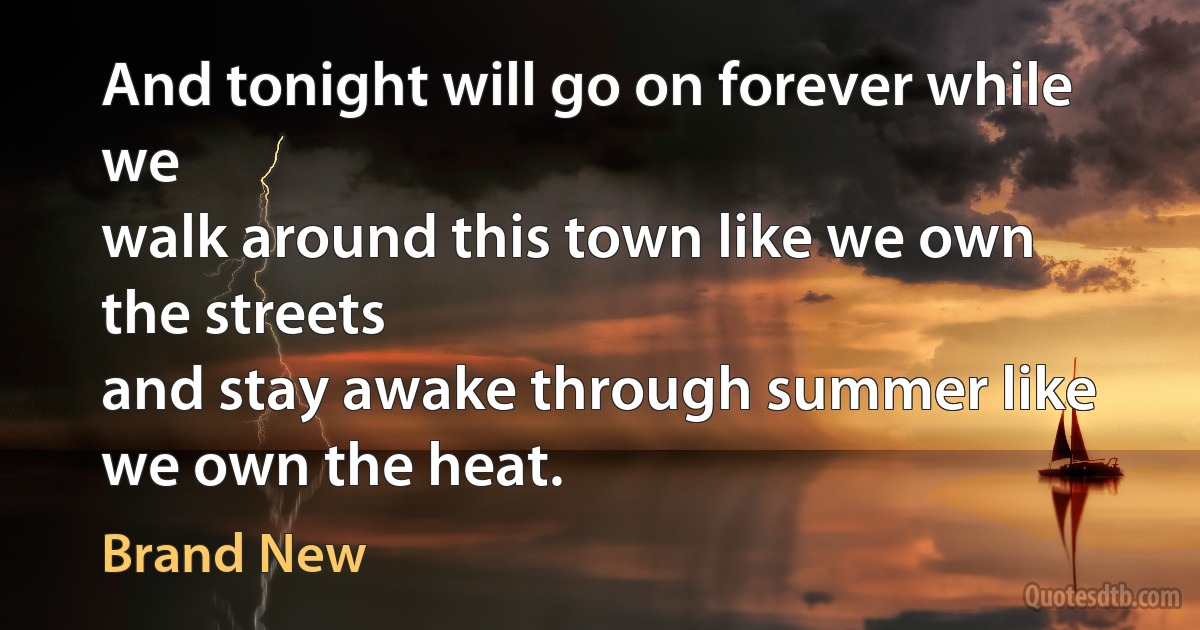 And tonight will go on forever while we
walk around this town like we own the streets
and stay awake through summer like we own the heat. (Brand New)